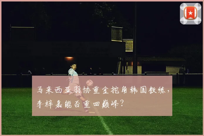 马来西亚羽协重金挖角韩国教练，李梓嘉能否重回巅峰？
