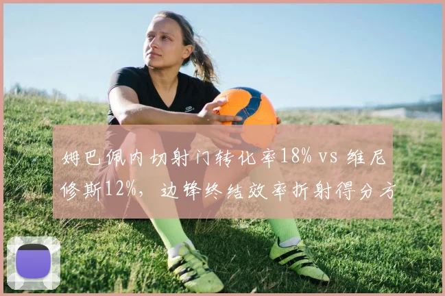 姆巴佩内切射门转化率18% vs 维尼修斯12%，边锋终结效率折射得分方式差异