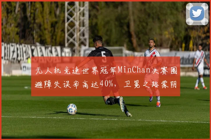 无人机竞速世界冠军MinChan决赛圈避障失误率高达40%，卫冕之路蒙阴影