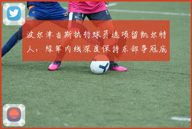 波尔津吉斯执行球员选项留凯尔特人，绿军内线深度保持东部争冠底气