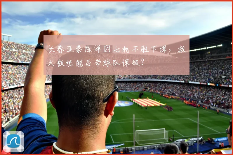 长春亚泰陈洋因七轮不胜下课，救火教练能否带球队保级？