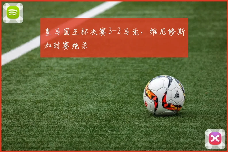 皇马国王杯决赛3-2马竞，维尼修斯加时赛绝杀